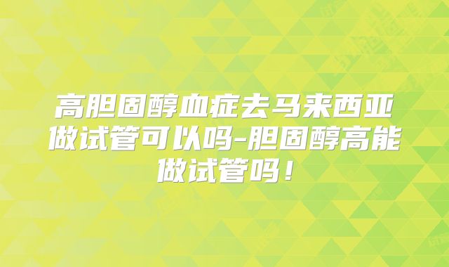 高胆固醇血症去马来西亚做试管可以吗-胆固醇高能做试管吗!