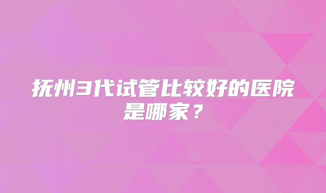 抚州3代试管比较好的医院是哪家？
