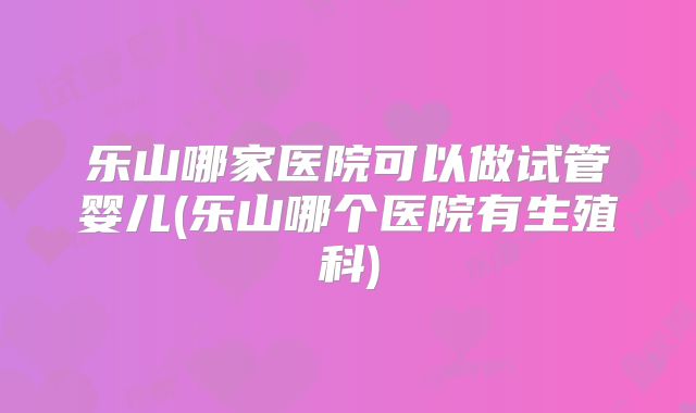 乐山哪家医院可以做试管婴儿(乐山哪个医院有生殖科)