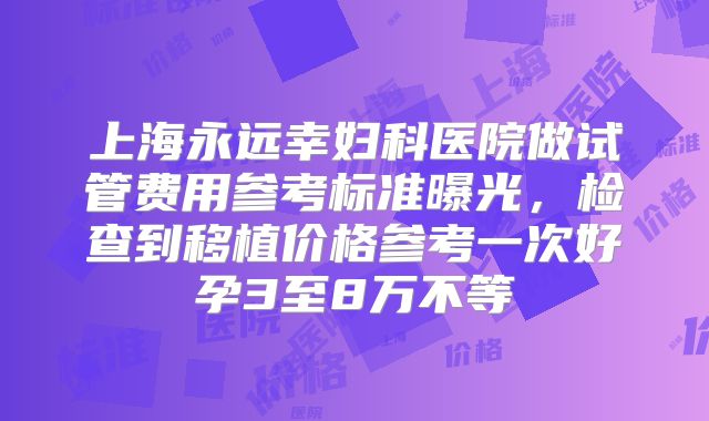 上海永远幸妇科医院做试管费用参考标准曝光，检查到移植价格参考一次好孕3至8万不等