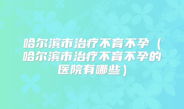 哈尔滨市治疗不育不孕(哈尔滨市治疗不育不孕的医院有哪些)