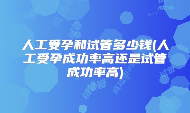 人工受孕和试管多少钱(人工受孕成功率高还是试管成功率高)