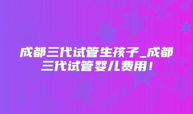 成都三代试管生孩子_成都三代试管婴儿费用！
