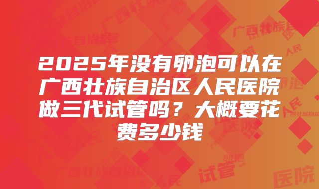 2025年没有卵泡可以在广西壮族自治区人民医院做三代试管吗？大概要花费多少钱