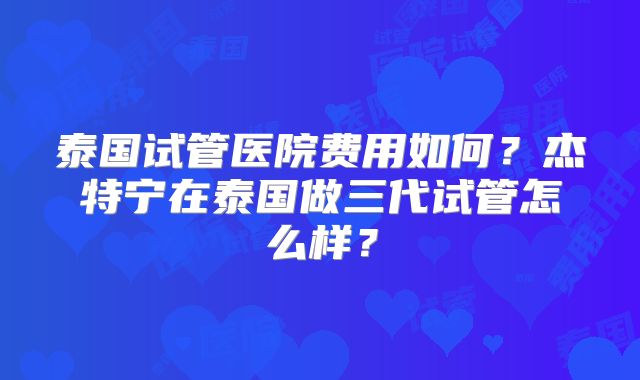 泰国试管医院费用如何?杰特宁在泰国做三代试管怎么样?