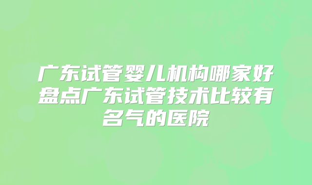 广东试管婴儿机构哪家好盘点广东试管技术比较有名气的医院