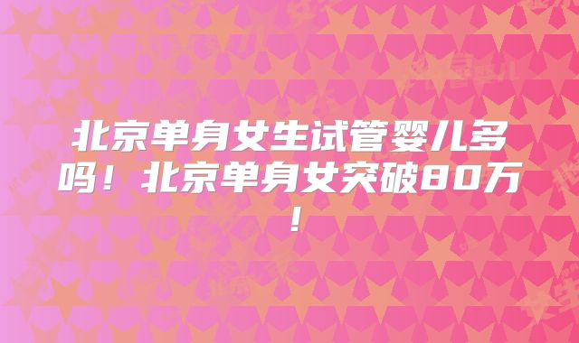 北京单身女生试管婴儿多吗！北京单身女突破80万！