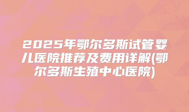 2025年鄂尔多斯试管婴儿医院推荐及费用详解(鄂尔多斯生殖中心医院)