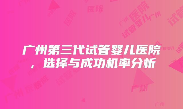 广州第三代试管婴儿医院,选择与成功机率分析