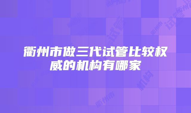 衢州市做三代试管比较权威的机构有哪家