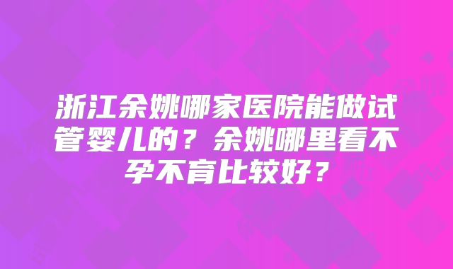 浙江余姚哪家医院能做试管婴儿的？余姚哪里看不孕不育比较好？