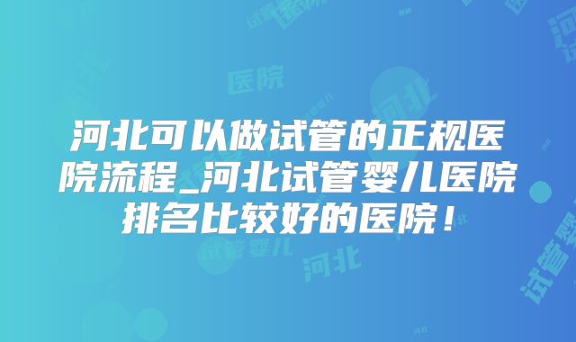 河北可以做试管的正规医院流程_河北试管婴儿医院排名比较好的医院！