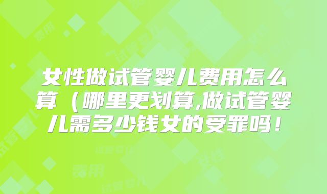 女性做试管婴儿费用怎么算（哪里更划算,做试管婴儿需多少钱女的受罪吗！
