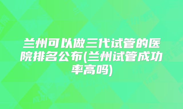 兰州可以做三代试管的医院排名公布(兰州试管成功率高吗)