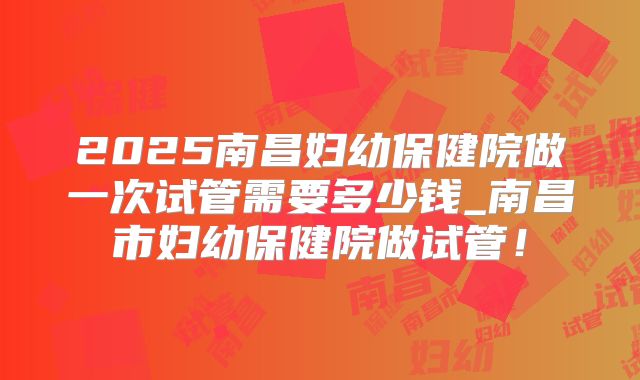 2025南昌妇幼保健院做一次试管需要多少钱_南昌市妇幼保健院做试管！