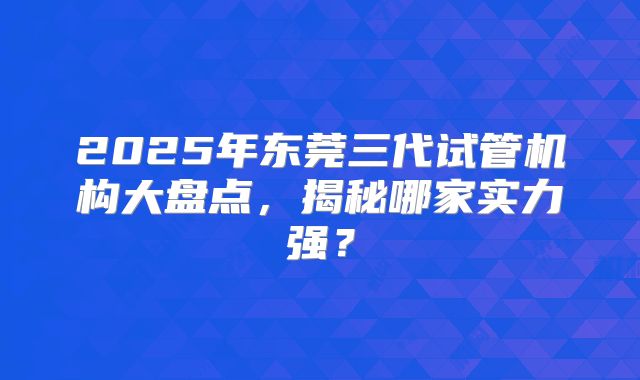 2025年东莞三代试管机构大盘点，揭秘哪家实力强？