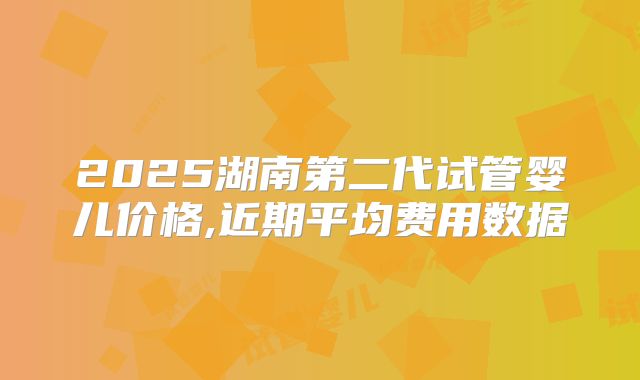 2025湖南第二代试管婴儿价格,近期平均费用数据