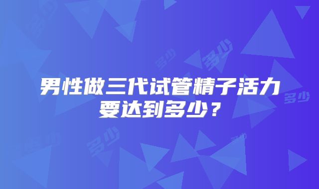 男性做三代试管精子活力要达到多少？