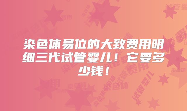 染色体易位的大致费用明细三代试管婴儿！它要多少钱！