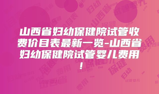 山西省妇幼保健院试管收费价目表最新一览-山西省妇幼保健院试管婴儿费用！