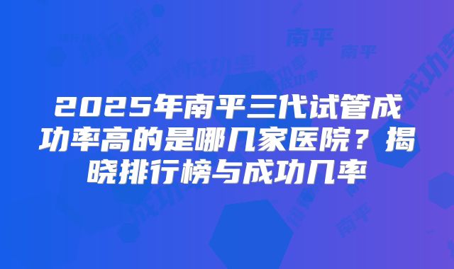 2025年南平三代试管成功率高的是哪几家医院?揭晓排行榜与成功几率