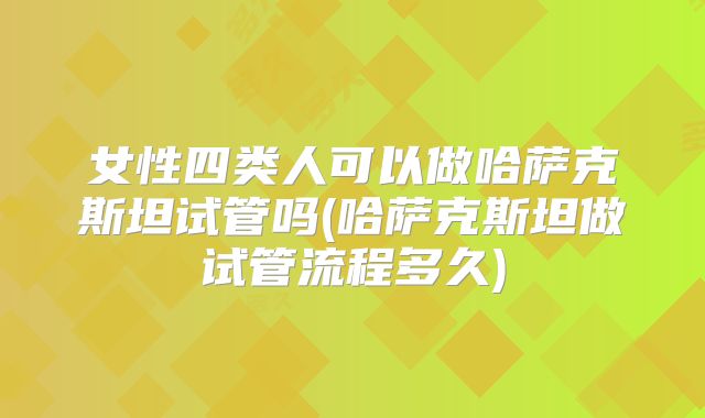 女性四类人可以做哈萨克斯坦试管吗(哈萨克斯坦做试管流程多久)