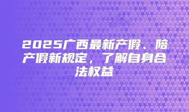 2025广西最新产假、陪产假新规定,了解自身合法权益