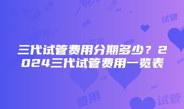 三代试管费用分期多少?2024三代试管费用一览表