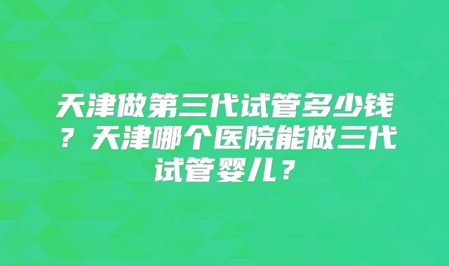 天津做第三代试管多少钱？天津哪个医院能做三代试管婴儿？