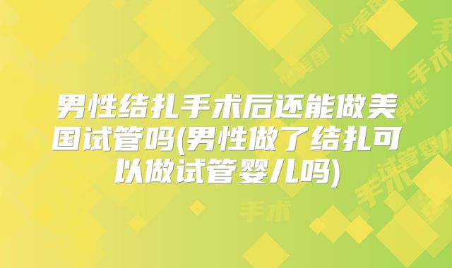 男性结扎手术后还能做美国试管吗(男性做了结扎可以做试管婴儿吗)
