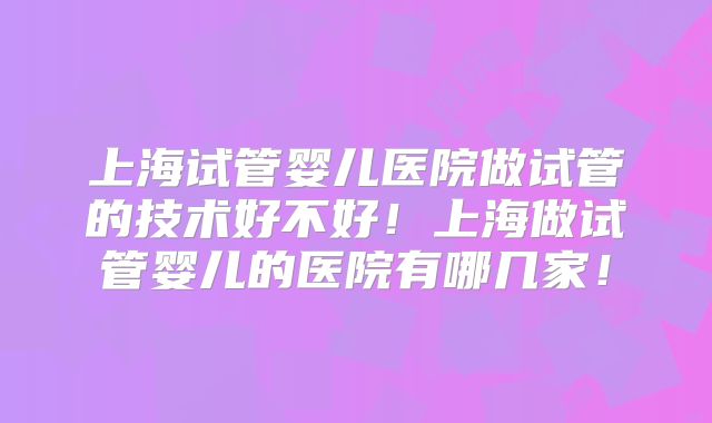 上海试管婴儿医院做试管的技术好不好！上海做试管婴儿的医院有哪几家！