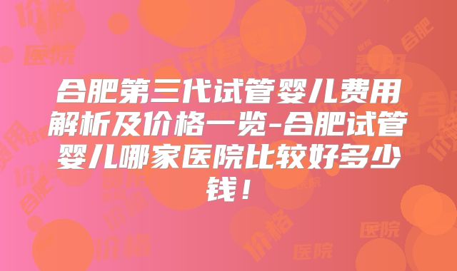 合肥第三代试管婴儿费用解析及价格一览-合肥试管婴儿哪家医院比较好多少钱！