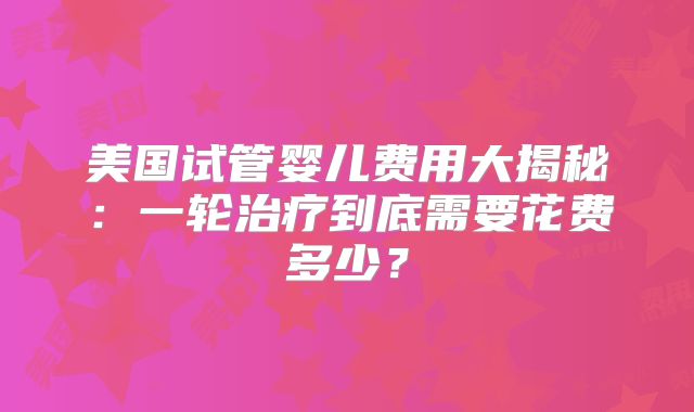 美国试管婴儿费用大揭秘：一轮治疗到底需要花费多少？