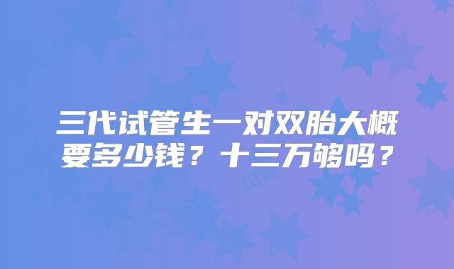 三代试管生一对双胎大概要多少钱?十三万够吗?