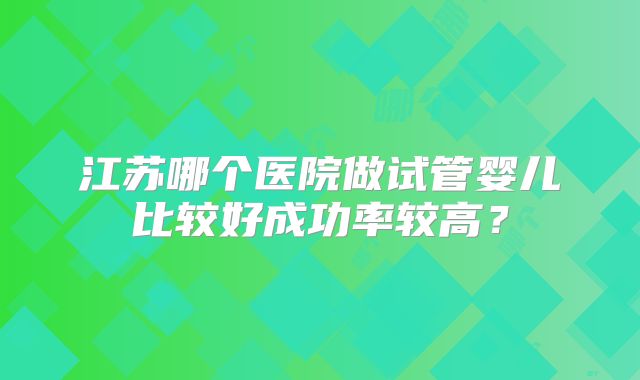 江苏哪个医院做试管婴儿比较好成功率较高？