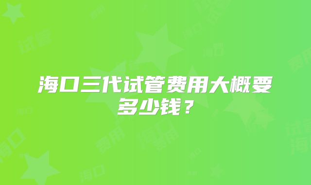 海口三代试管费用大概要多少钱？