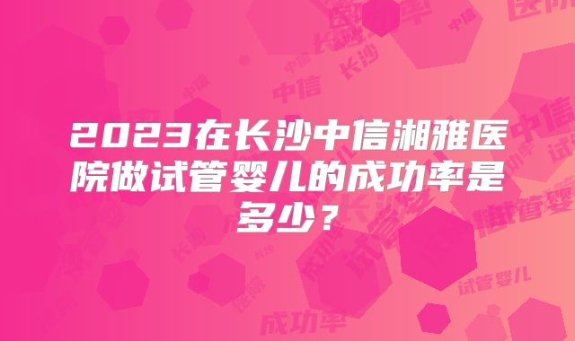 2023在长沙中信湘雅医院做试管婴儿的成功率是多少?