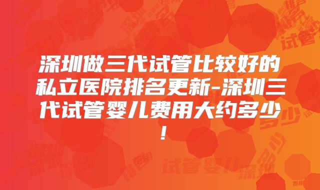 深圳做三代试管比较好的私立医院排名更新-深圳三代试管婴儿费用大约多少！