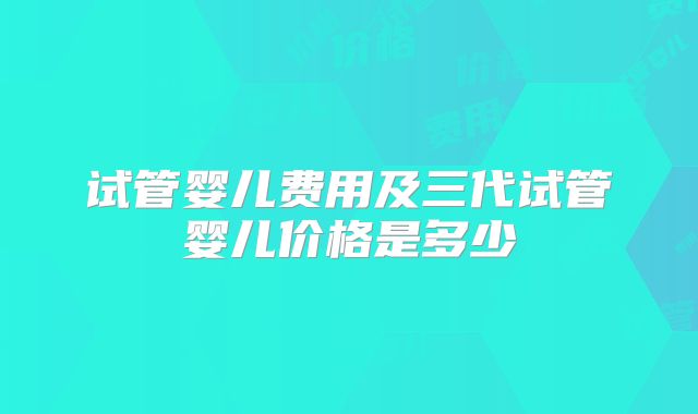 试管婴儿费用及三代试管婴儿价格是多少