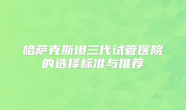 哈萨克斯坦三代试管医院的选择标准与推荐