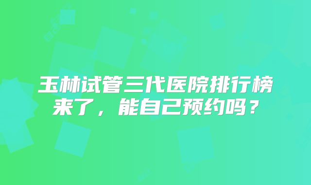 玉林试管三代医院排行榜来了，能自己预约吗？