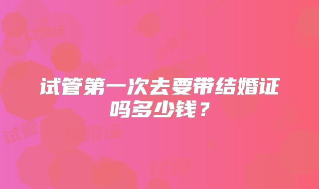 试管第一次去要带结婚证吗多少钱？