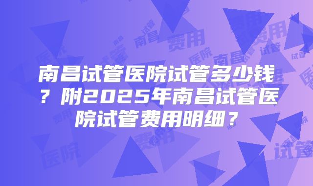 南昌试管医院试管多少钱？附2025年南昌试管医院试管费用明细？