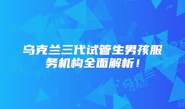 乌克兰三代试管生男孩服务机构全面解析！