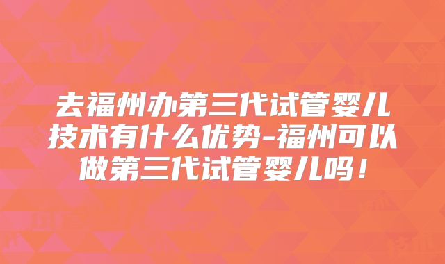 去福州办第三代试管婴儿技术有什么优势-福州可以做第三代试管婴儿吗！