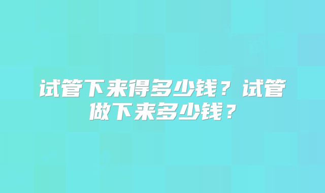 试管下来得多少钱？试管做下来多少钱？