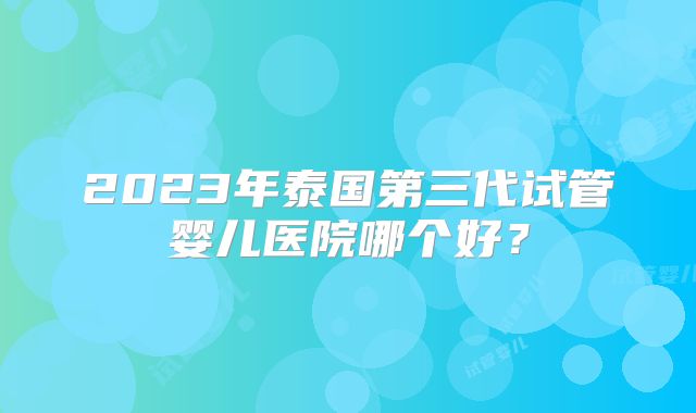 2023年泰国第三代试管婴儿医院哪个好？