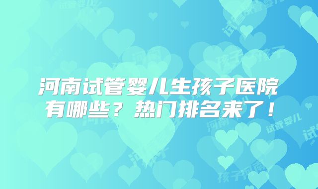 河南试管婴儿生孩子医院有哪些？热门排名来了！