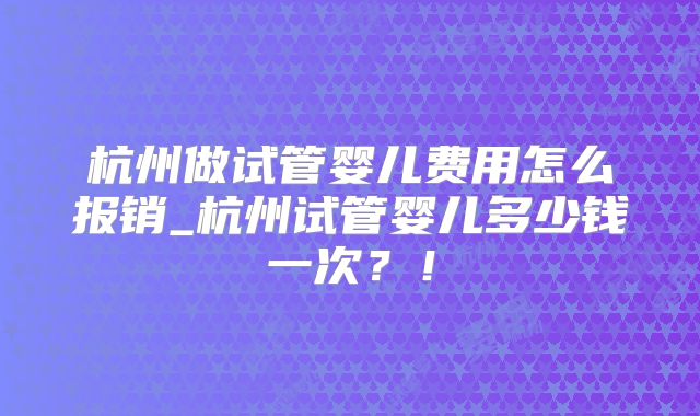 杭州做试管婴儿费用怎么报销_杭州试管婴儿多少钱一次？！