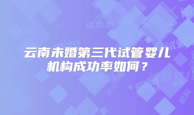 云南未婚第三代试管婴儿机构成功率如何？